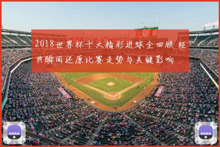 2018世界杯十大精彩进球全回顾 经典瞬间还原比赛走势与关键影响