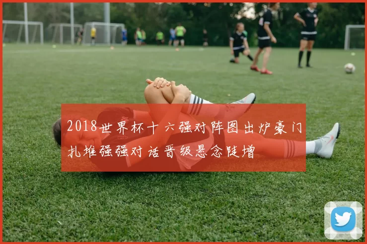 2018世界杯十六强对阵图出炉豪门扎堆强强对话晋级悬念陡增