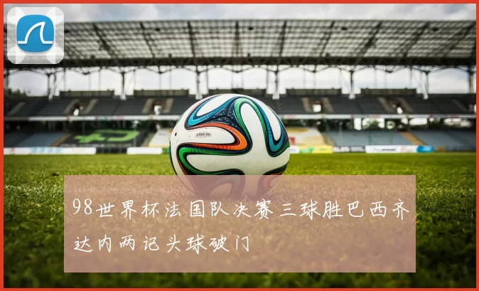 98世界杯法国队决赛三球胜巴西齐达内两记头球破门