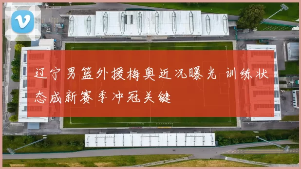 辽宁男篮外援梅奥近况曝光 训练状态成新赛季冲冠关键