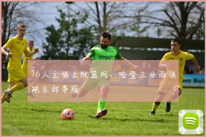 76人主场击败篮网，哈登三分雨领跑东部争冠