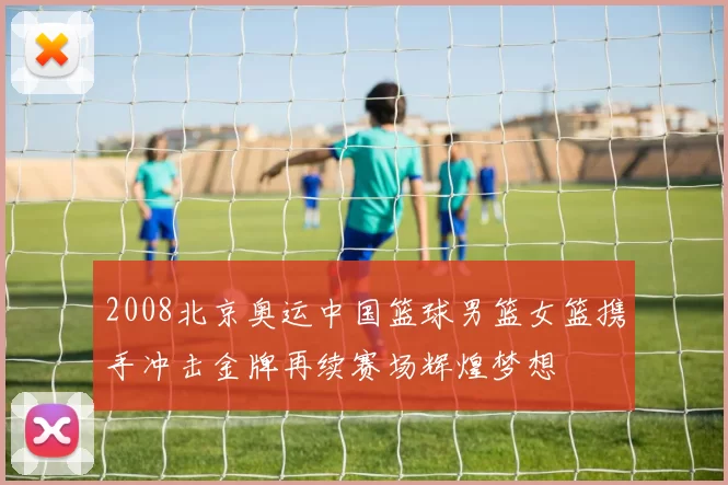 2008北京奥运中国篮球男篮女篮携手冲击金牌再续赛场辉煌梦想