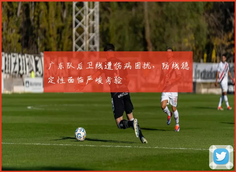 广东队后卫线遭伤病困扰，防线稳定性面临严峻考验