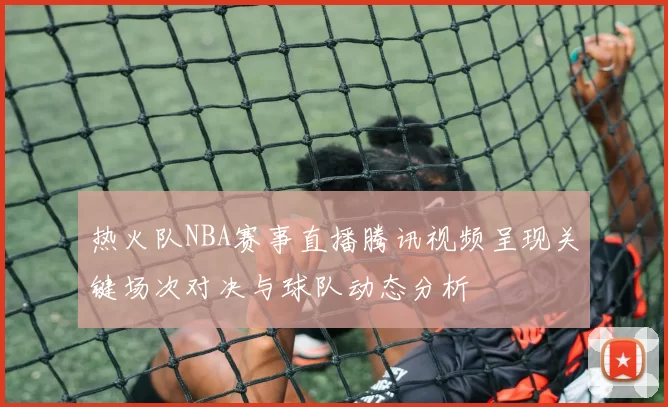 热火队NBA赛事直播腾讯视频呈现关键场次对决与球队动态分析
