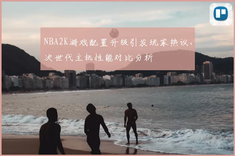 NBA2K游戏配置升级引发玩家热议,次世代主机性能对比分析