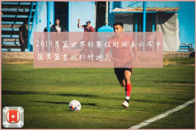 2019男篮世界杯赛程时间表公布中国男篮首战科特迪瓦