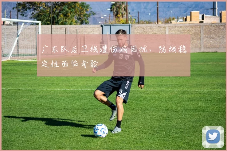 广东队后卫线遭伤病困扰,防线稳定性面临考验