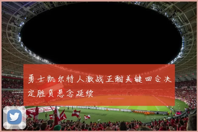 勇士凯尔特人激战正酣关键回合决定胜负悬念延续