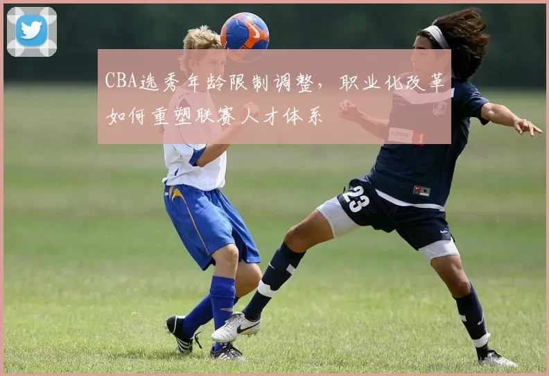 CBA选秀年龄限制调整，职业化改革如何重塑联赛人才体系