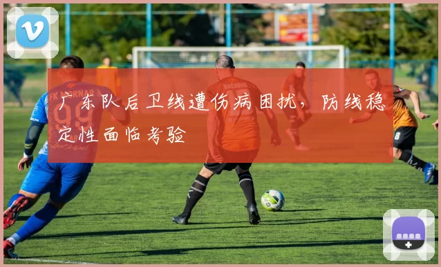 广东队后卫线遭伤病困扰,防线稳定性面临考验