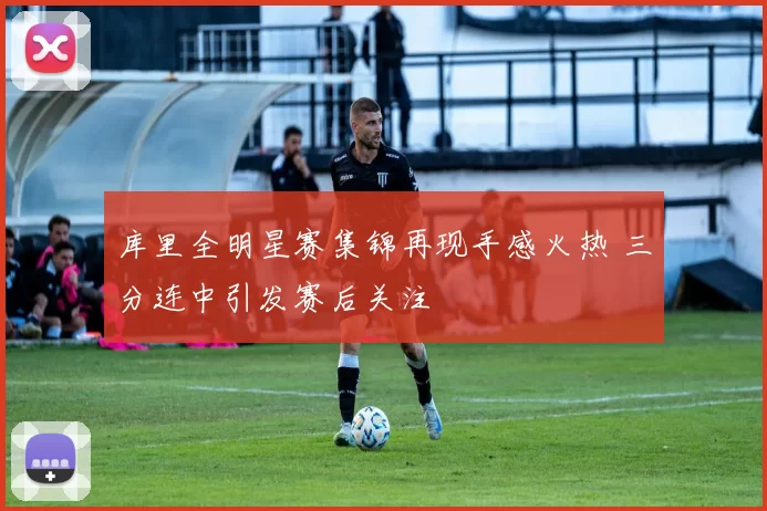 库里全明星赛集锦再现手感火热 三分连中引发赛后关注
