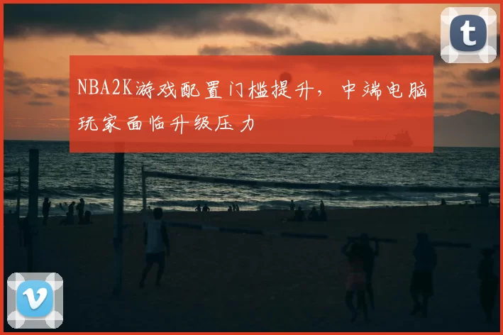 NBA2K游戏配置门槛提升，中端电脑玩家面临升级压力