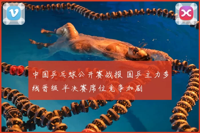 中国乒乓球公开赛战报 国乒主力多线晋级 半决赛席位竞争加剧