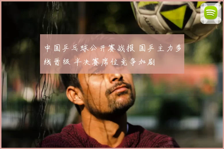 中国乒乓球公开赛战报 国乒主力多线晋级 半决赛席位竞争加剧