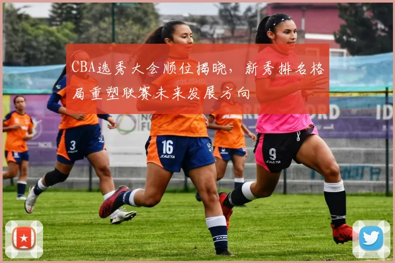 CBA选秀大会顺位揭晓，新秀排名格局重塑联赛未来发展方向