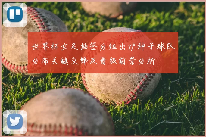 世界杯女足抽签分组出炉种子球队分布关键交锋及晋级前景分析