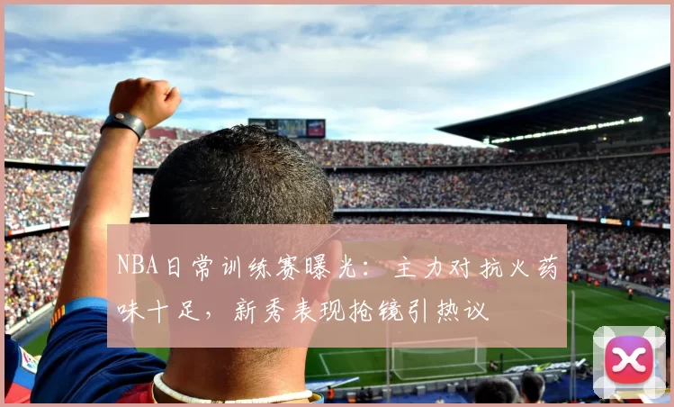 NBA日常训练赛曝光：主力对抗火药味十足，新秀表现抢镜引热议