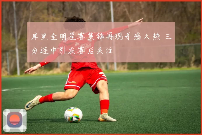 库里全明星赛集锦再现手感火热 三分连中引发赛后关注