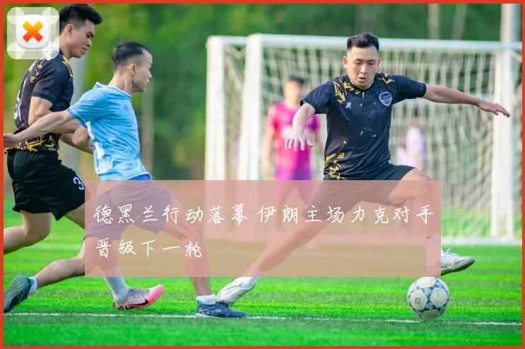 德黑兰行动落幕 伊朗主场力克对手晋级下一轮