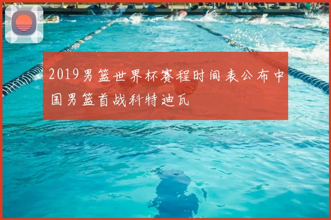 2019男篮世界杯赛程时间表公布中国男篮首战科特迪瓦