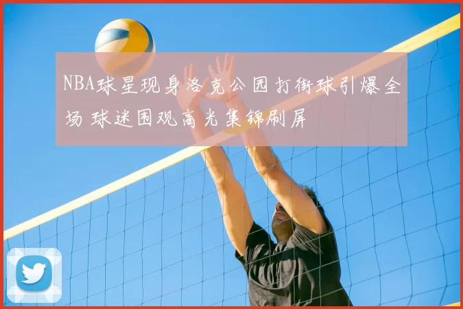 NBA球星现身洛克公园打街球引爆全场 球迷围观高光集锦刷屏