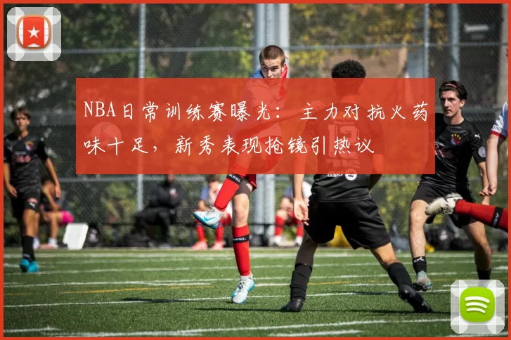 NBA日常训练赛曝光：主力对抗火药味十足，新秀表现抢镜引热议