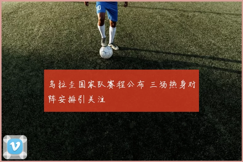 乌拉圭国家队赛程公布 三场热身对阵安排引关注