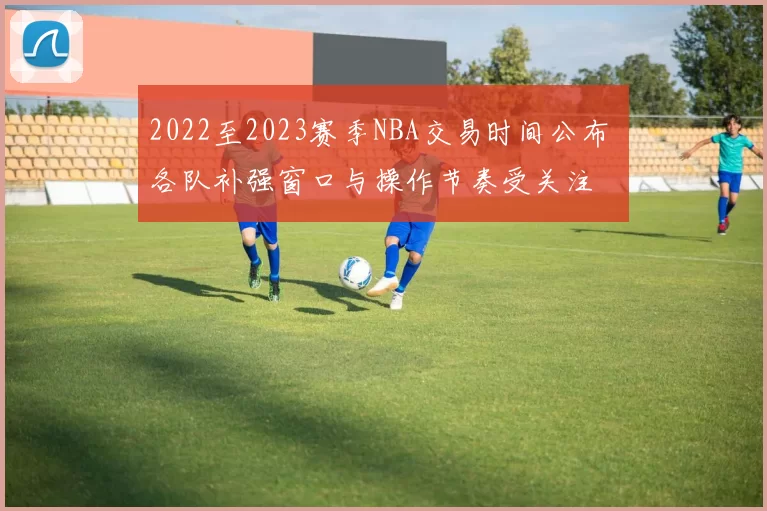 2022至2023赛季NBA交易时间公布 各队补强窗口与操作节奏受关注
