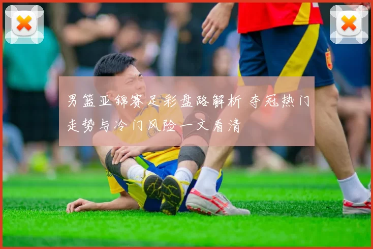 男篮亚锦赛足彩盘路解析 夺冠热门走势与冷门风险一文看清