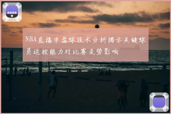 NBA直播中盘球技术分析揭示关键球员运控能力对比赛走势影响