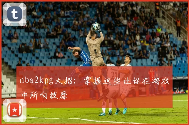 nba2kpg大招：掌握这些让你在游戏中所向披靡