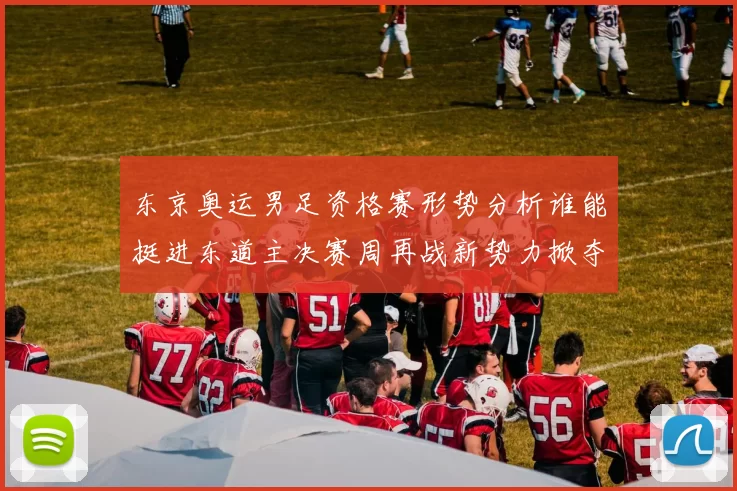 东京奥运男足资格赛形势分析谁能挺进东道主决赛周再战新势力掀夺风云