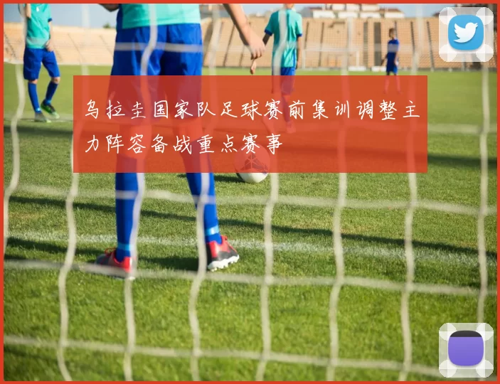 乌拉圭国家队足球赛前集训调整主力阵容备战重点赛事