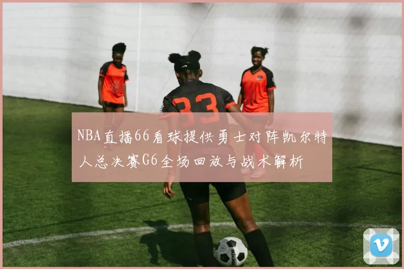 NBA直播66看球提供勇士对阵凯尔特人总决赛G6全场回放与战术解析