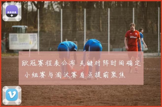 欧冠赛程表公布 关键对阵时间确定 小组赛与淘汰赛看点提前聚焦