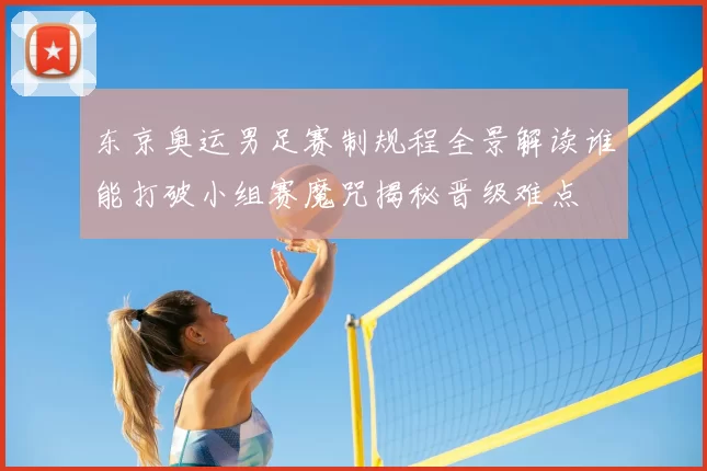 东京奥运男足赛制规程全景解读谁能打破小组赛魔咒揭秘晋级难点