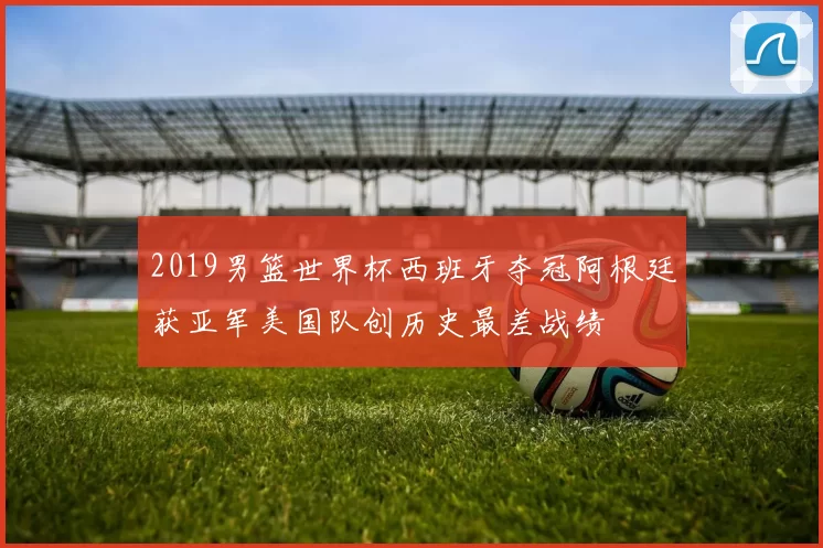 2019男篮世界杯西班牙夺冠阿根廷获亚军美国队创历史最差战绩