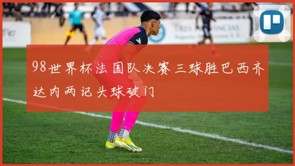 98世界杯法国队决赛三球胜巴西齐达内两记头球破门