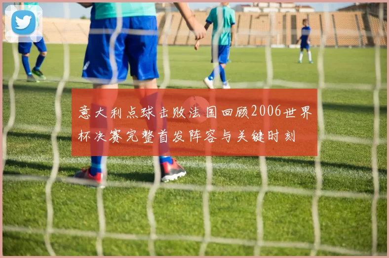 意大利点球击败法国回顾2006世界杯决赛完整首发阵容与关键时刻