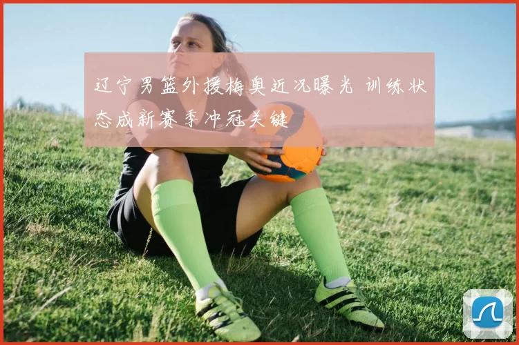 辽宁男篮外援梅奥近况曝光 训练状态成新赛季冲冠关键