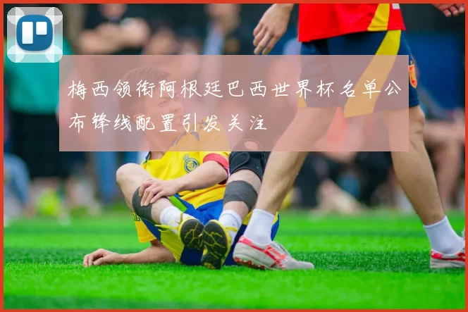 梅西领衔阿根廷巴西世界杯名单公布锋线配置引发关注