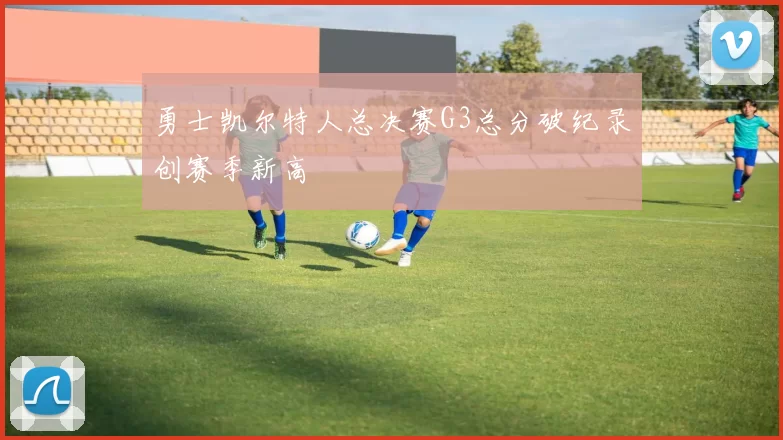 勇士凯尔特人总决赛G3总分破纪录创赛季新高