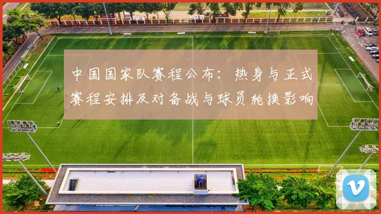 中国国家队赛程公布：热身与正式赛程安排及对备战与球员轮换影响