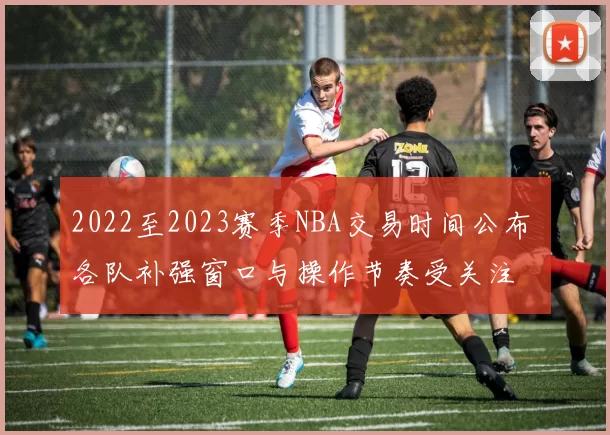 2022至2023赛季NBA交易时间公布 各队补强窗口与操作节奏受关注