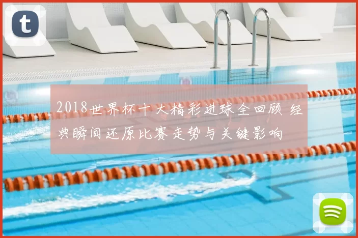 2018世界杯十大精彩进球全回顾 经典瞬间还原比赛走势与关键影响