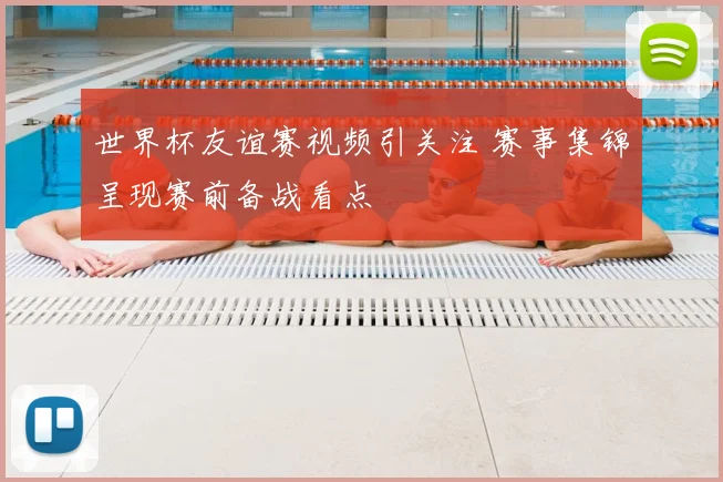 世界杯友谊赛视频引关注 赛事集锦呈现赛前备战看点