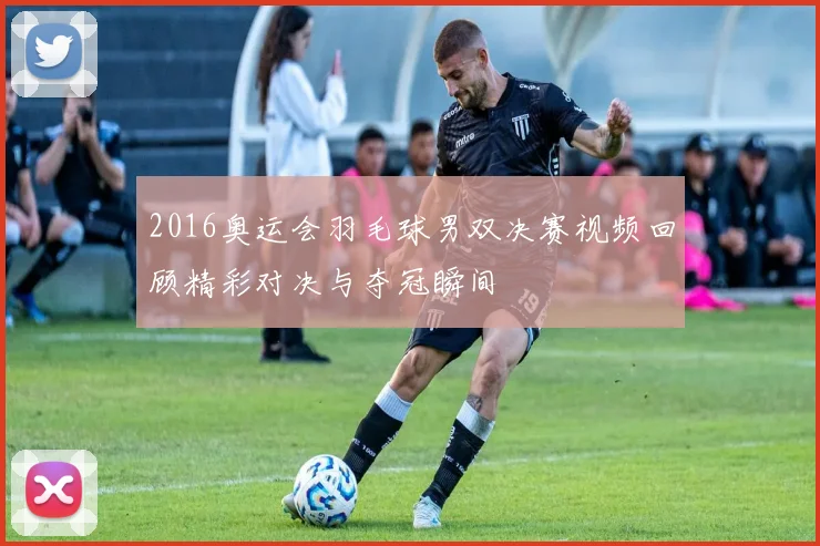 2016奥运会羽毛球男双决赛视频回顾精彩对决与夺冠瞬间
