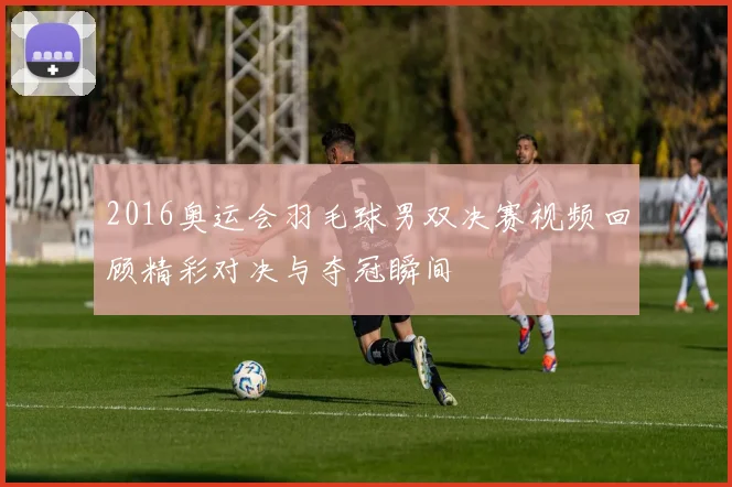 2016奥运会羽毛球男双决赛视频回顾精彩对决与夺冠瞬间